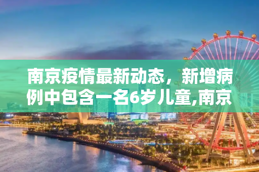 南京疫情最新动态，新增病例中包含一名6岁儿童,南京新增病例详情:含1名6岁儿童