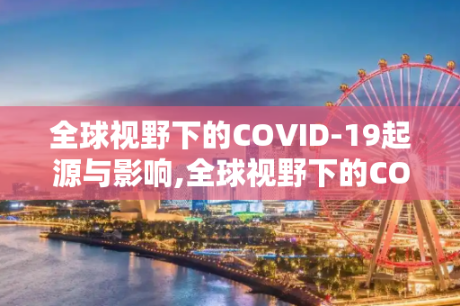 全球视野下的COVID-19起源与影响,全球视野下的COVID19起源与影响