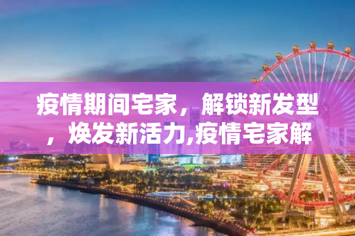 疫情期间宅家，解锁新发型，焕发新活力,疫情宅家解锁新发型