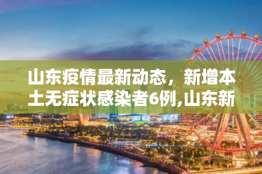 山东疫情最新动态，新增本土无症状感染者6例,山东新增本土无症状6例