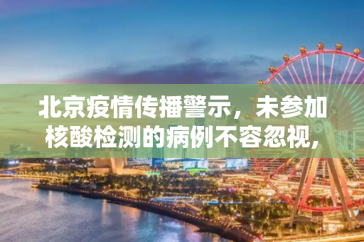 北京疫情传播警示，未参加核酸检测的病例不容忽视,北京有病例未参加核检致疫情传播