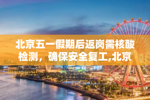 北京五一假期后返岗需核酸检测，确保安全复工,北京五一后返岗需核酸