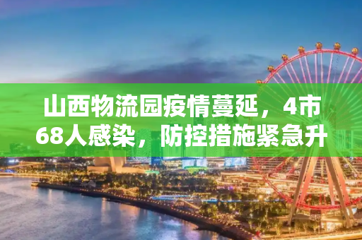 山西物流园疫情蔓延，4市68人感染，防控措施紧急升级,山西物流园已致4市68人感染