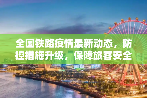 全国铁路疫情最新动态，防控措施升级，保障旅客安全出行,全国铁路疫情最新消息