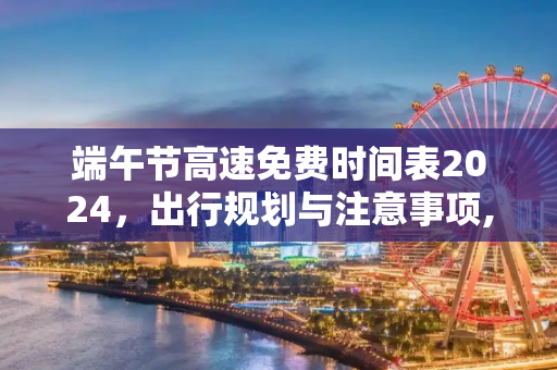 端午节高速免费时间表2024，出行规划与注意事项,端午节高速免费时间表2024