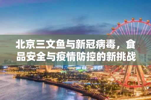 北京三文鱼与新冠病毒，食品安全与疫情防控的新挑战,北京三文鱼新冠病毒