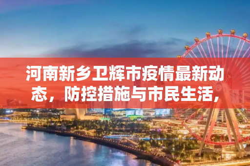 河南新乡卫辉市疫情最新动态，防控措施与市民生活,河南新乡卫辉疫情最新消息