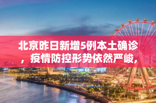 北京昨日新增5例本土确诊，疫情防控形势依然严峻,北京昨日新增5例本土确诊