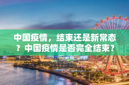 中国疫情，结束还是新常态？中国疫情是否完全结束？