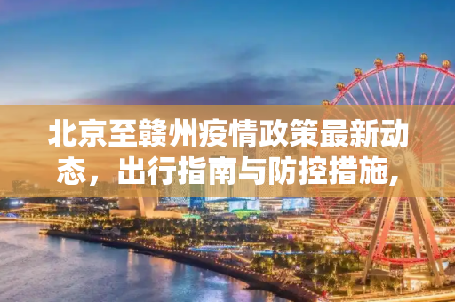 北京至赣州疫情政策最新动态，出行指南与防控措施,北京到赣州疫情政策最新消息