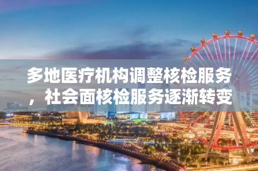 多地医疗机构调整核检服务，社会面核检服务逐渐转变,多地医疗机构不再提供社会面核检