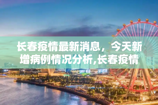 长春疫情最新消息，今天新增病例情况分析,长春疫情最新消息今天新增病例