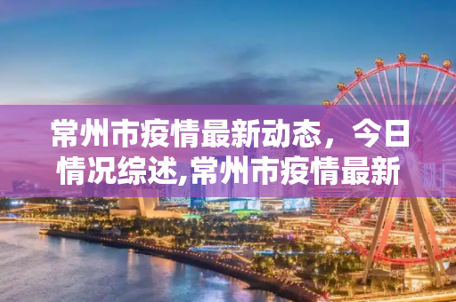 常州市疫情最新动态，今日情况综述,常州市疫情最新消息今天