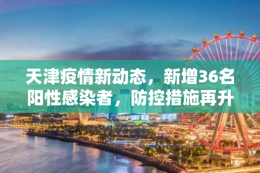 天津疫情新动态，新增36名阳性感染者，防控措施再升级,天津新增36名阳性感染者