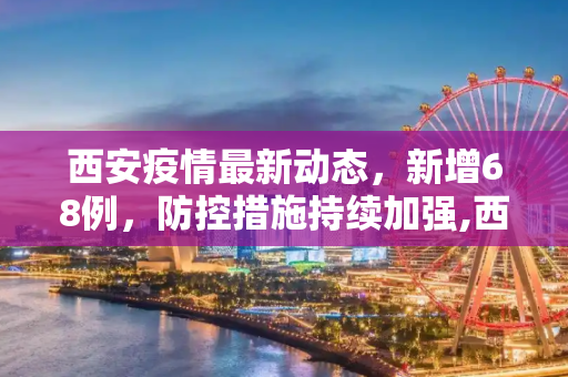 西安疫情最新动态，新增68例，防控措施持续加强,西安最新疫情通报68例
