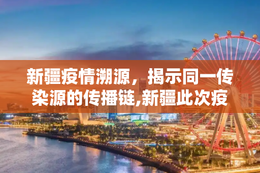 新疆疫情溯源，揭示同一传染源的传播链,新疆此次疫情来源于同一传染源