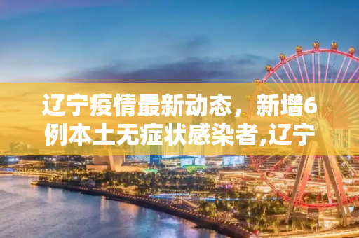 辽宁疫情最新动态，新增6例本土无症状感染者,辽宁新增6例本土无症状
