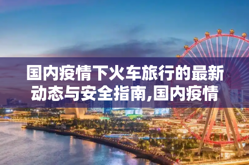 国内疫情下火车旅行的最新动态与安全指南,国内疫情火车最新消息