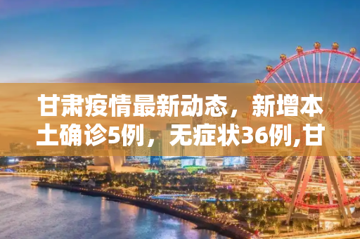 甘肃疫情最新动态，新增本土确诊5例，无症状36例,甘肃新增本土确诊5例、无症状36例