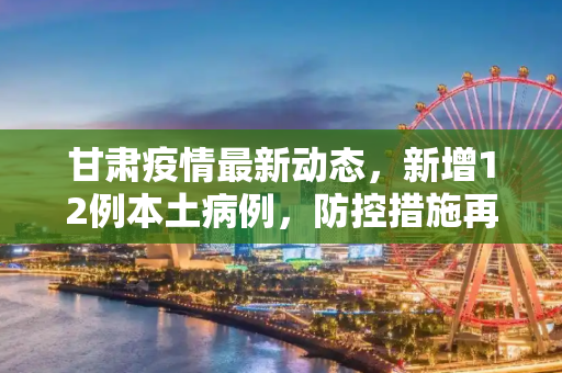 甘肃疫情最新动态，新增12例本土病例，防控措施再升级,甘肃新增12例本土