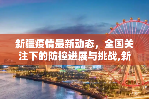 新疆疫情最新动态，全国关注下的防控进展与挑战,新疆疫情最新消息全国