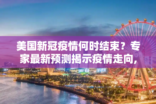 美国新冠疫情何时结束？专家最新预测揭示疫情走向,美国新冠疫情何时结束？专家给出最新预测