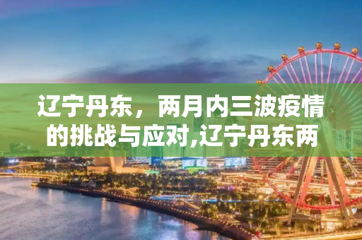 辽宁丹东，两月内三波疫情的挑战与应对,辽宁丹东两月内遭受三波疫情