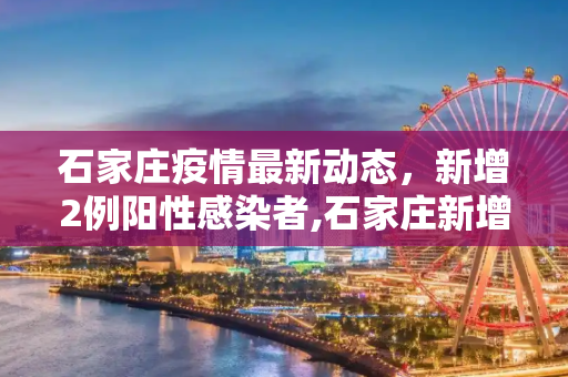石家庄疫情最新动态，新增2例阳性感染者,石家庄新增2例阳性感染者