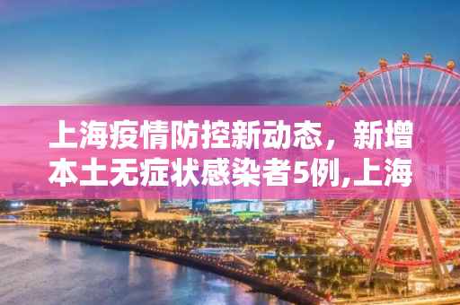 上海疫情防控新动态，新增本土无症状感染者5例,上海新增本土无症状5例