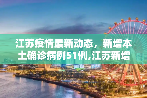 江苏疫情最新动态，新增本土确诊病例51例,江苏新增本土确诊51例