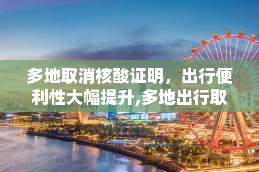 多地取消核酸证明，出行便利性大幅提升,多地出行取消核酸证明