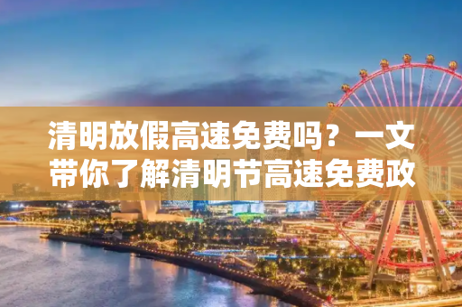 清明放假高速免费吗？一文带你了解清明节高速免费政策,清明放假高速免费吗