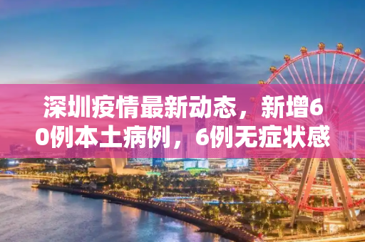 深圳疫情最新动态，新增60例本土病例，6例无症状感染者,深圳新增60例本土6例无症状