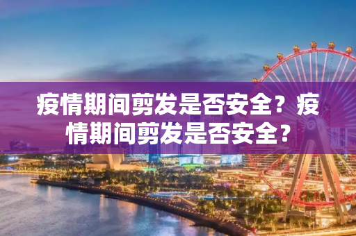 疫情期间剪发是否安全？疫情期间剪发是否安全？