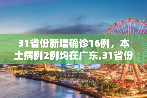 31省份新增确诊16例，本土病例2例均在广东,31省份新增确诊16例本土2例在广东