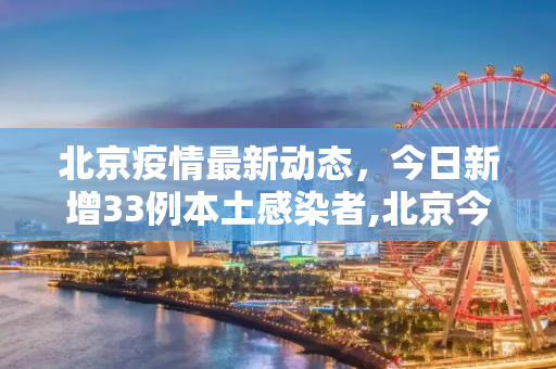 北京疫情最新动态，今日新增33例本土感染者,北京今增33例本土感染者