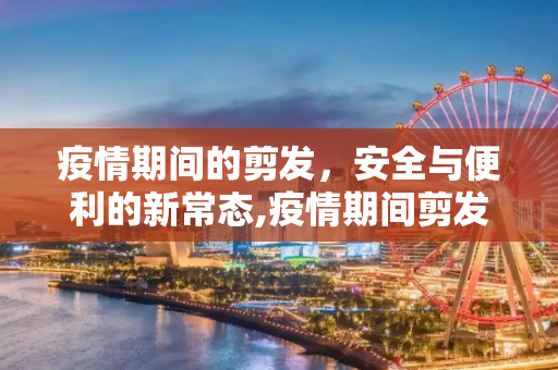 疫情期间的剪发，安全与便利的新常态,疫情期间剪发