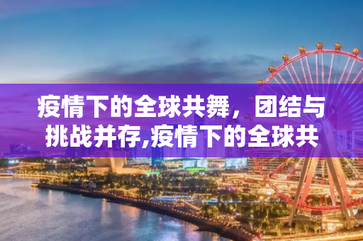疫情下的全球共舞，团结与挑战并存,疫情下的全球共舞