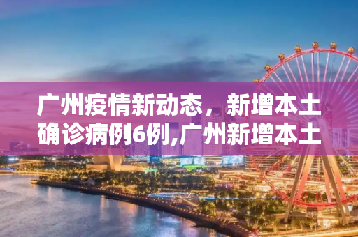 广州疫情新动态，新增本土确诊病例6例,广州新增本土确诊病例6例