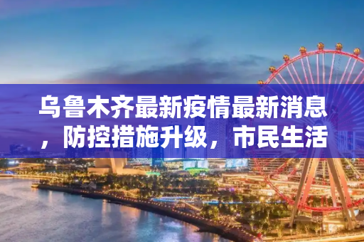 乌鲁木齐最新疫情最新消息，防控措施升级，市民生活有序,乌鲁木齐最新疫情最新消息