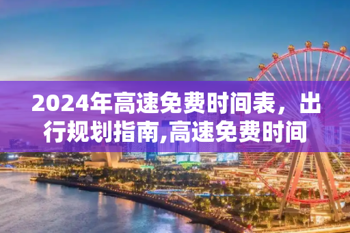 2024年高速免费时间表，出行规划指南,高速免费时间2024时间表