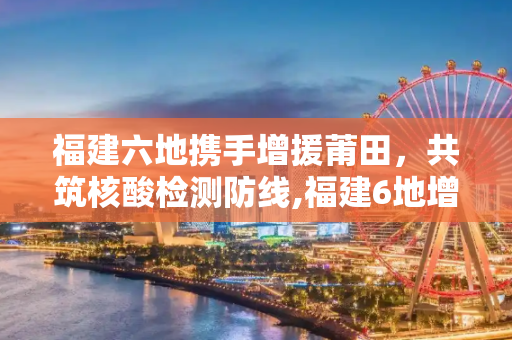 福建六地携手增援莆田，共筑核酸检测防线,福建6地增援莆田核酸检测