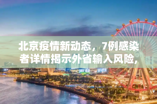 北京疫情新动态，7例感染者详情揭示外省输入风险,北京7例感染者详情:多人由外省抵京