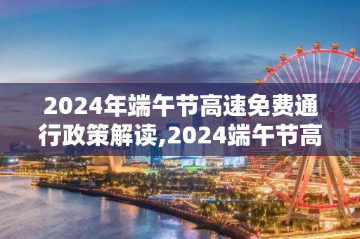 2024年端午节高速免费通行政策解读,2024端午节高速免费吗