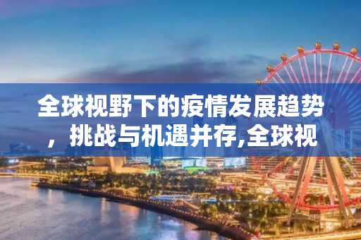 全球视野下的疫情发展趋势，挑战与机遇并存,全球视野下的疫情发展趋势