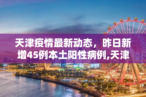 天津疫情最新动态，昨日新增45例本土阳性病例,天津昨增45例本土阳性