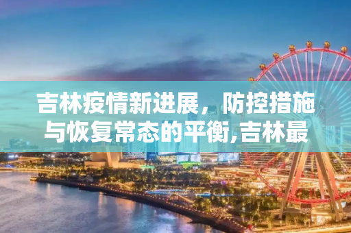 吉林疫情新进展，防控措施与恢复常态的平衡,吉林最新疫情新进展