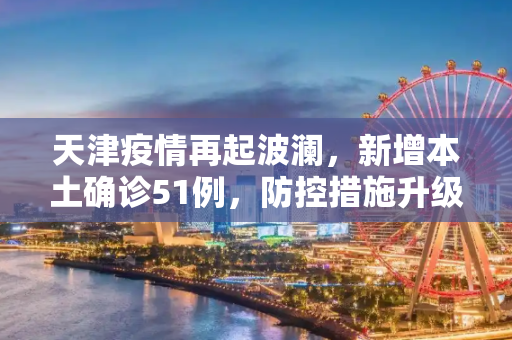 天津疫情再起波澜，新增本土确诊51例，防控措施升级,天津新增本土确诊51例