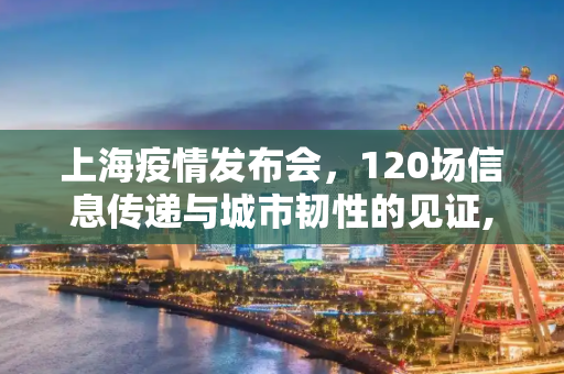 上海疫情发布会，120场信息传递与城市韧性的见证,上海疫情发布会120场