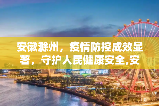 安徽滁州，疫情防控成效显著，守护人民健康安全,安徽滁州疫情防控成效显著